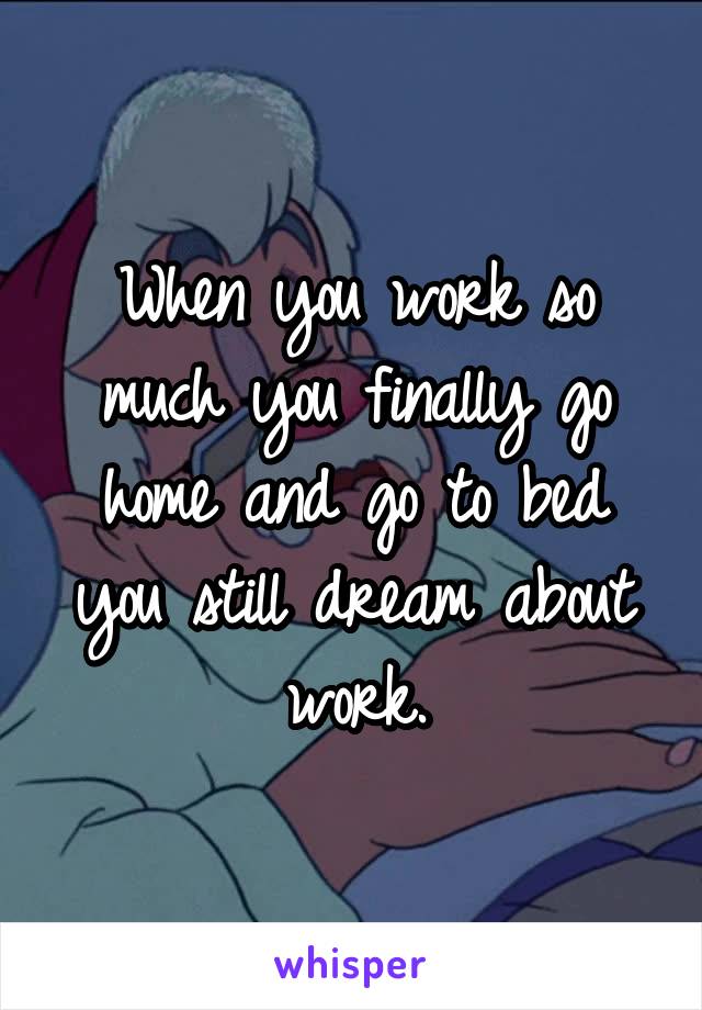 When you work so much you finally go home and go to bed you still dream about work.