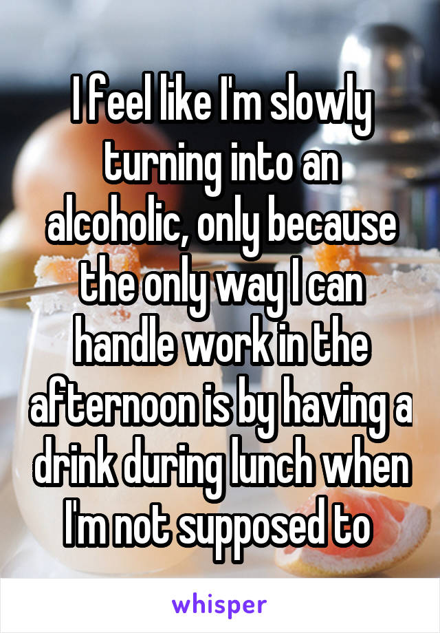 I feel like I'm slowly turning into an alcoholic, only because the only way I can handle work in the afternoon is by having a drink during lunch when I'm not supposed to 