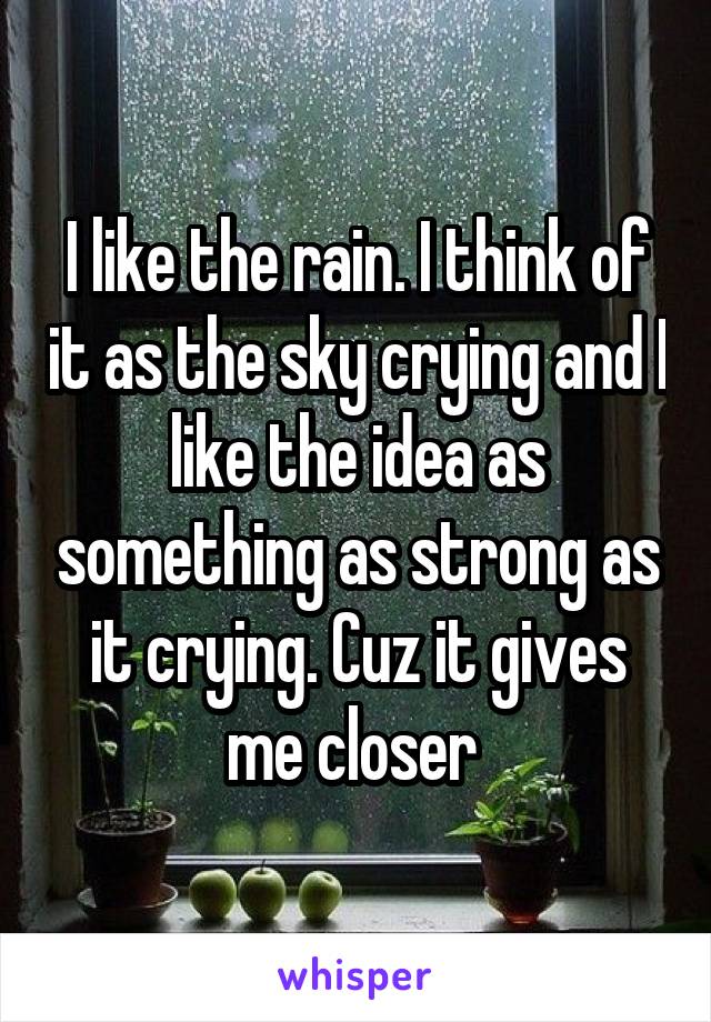 I like the rain. I think of it as the sky crying and I like the idea as something as strong as it crying. Cuz it gives me closer 