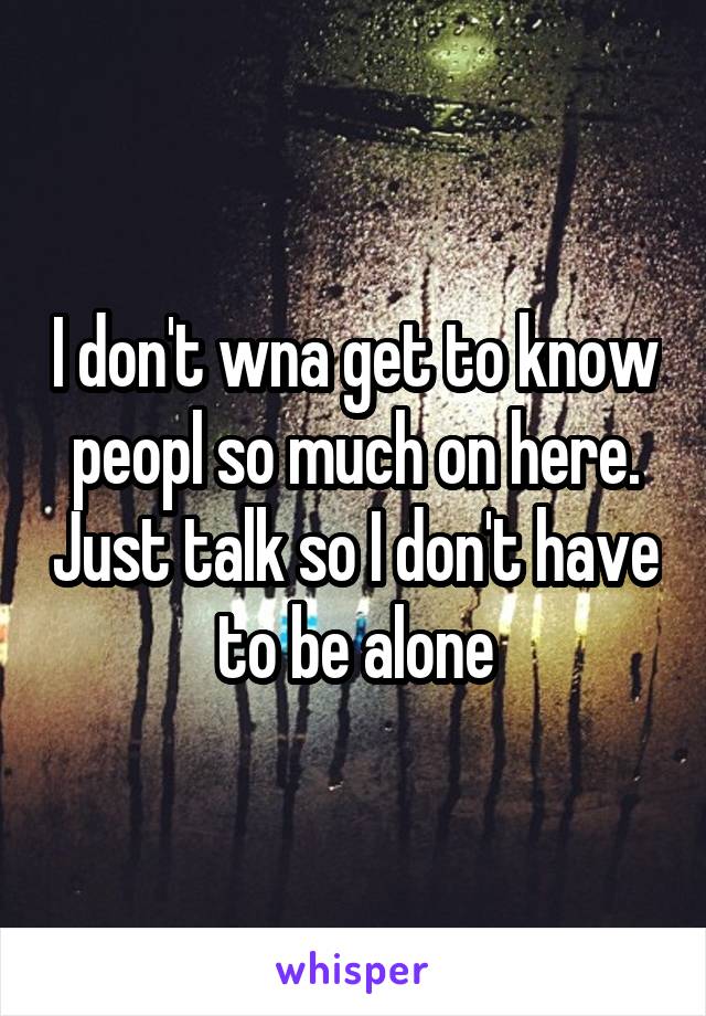 I don't wna get to know peopl so much on here. Just talk so I don't have to be alone