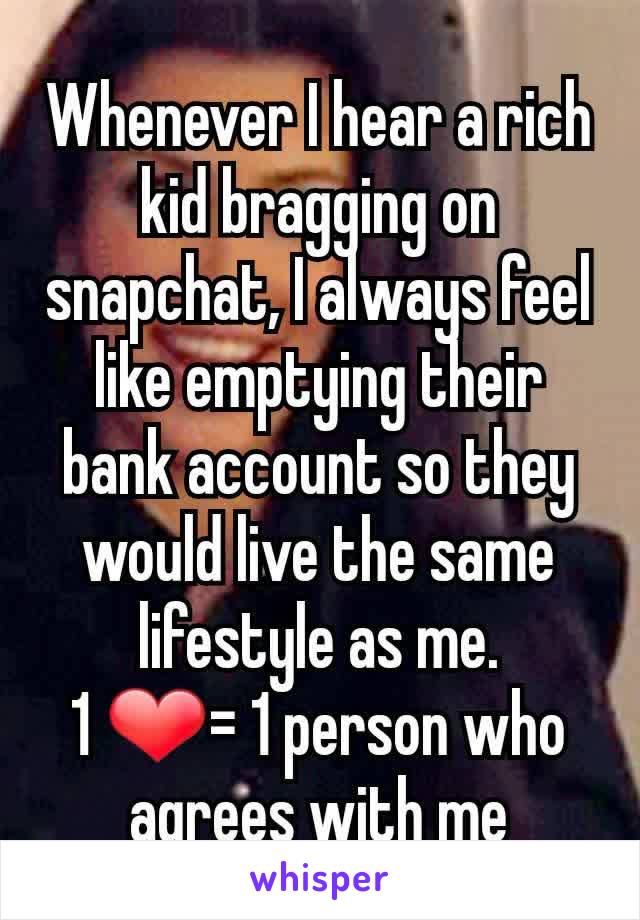 Whenever I hear a rich kid bragging on snapchat, I always feel like emptying their bank account so they would live the same lifestyle as me.
1 ❤= 1 person who agrees with me