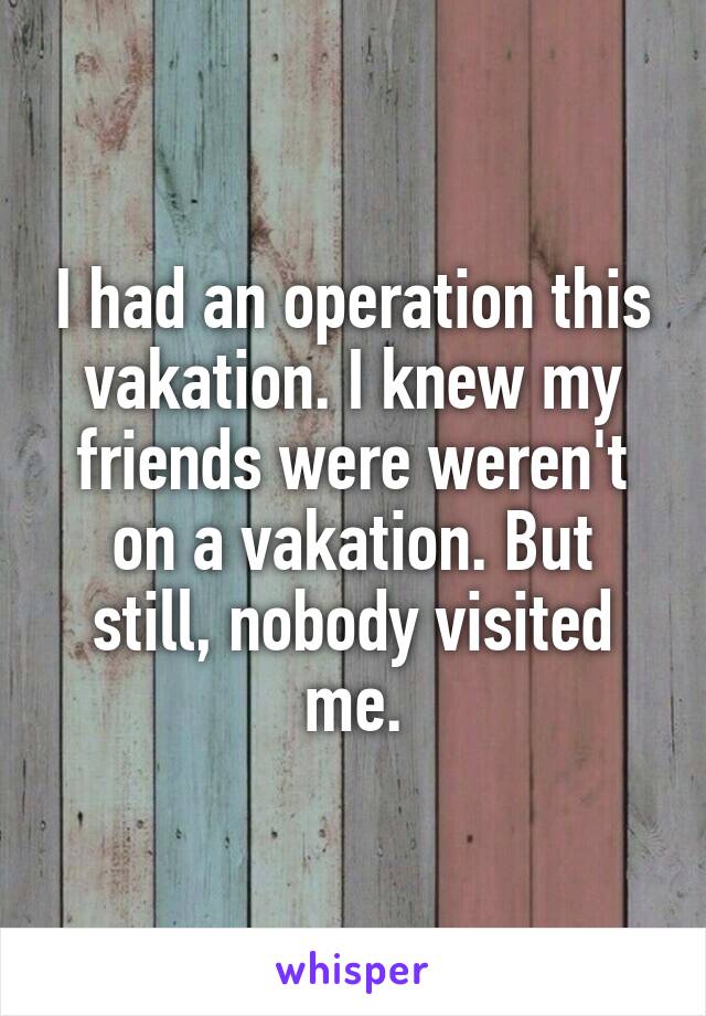 I had an operation this vakation. I knew my friends were weren't on a vakation. But still, nobody visited me.