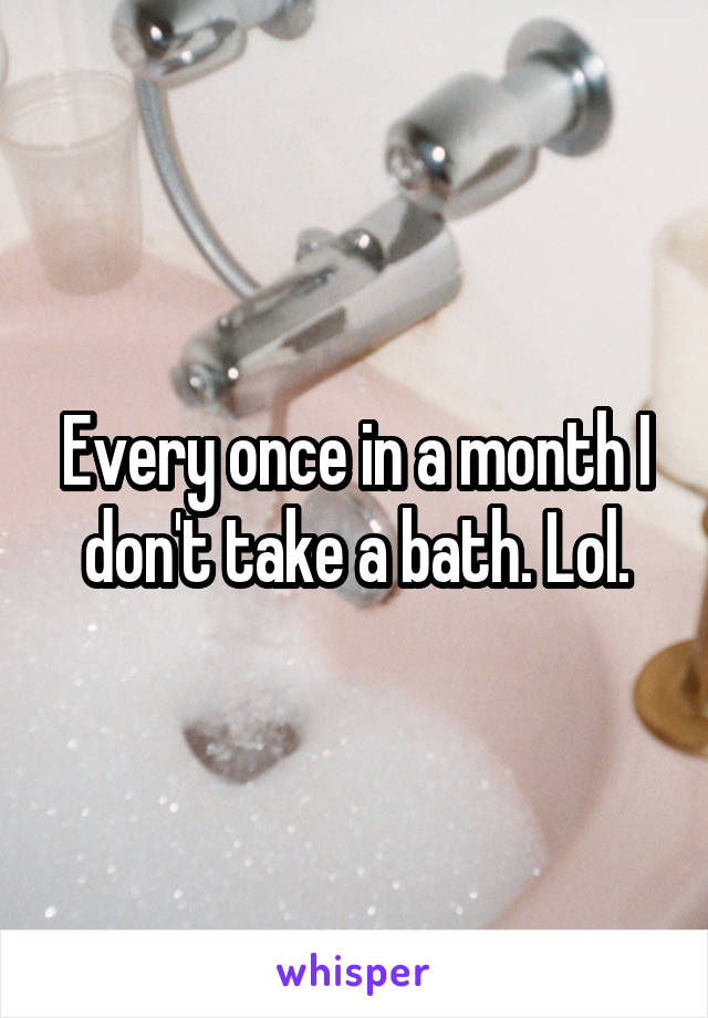 Every once in a month I don't take a bath. Lol.