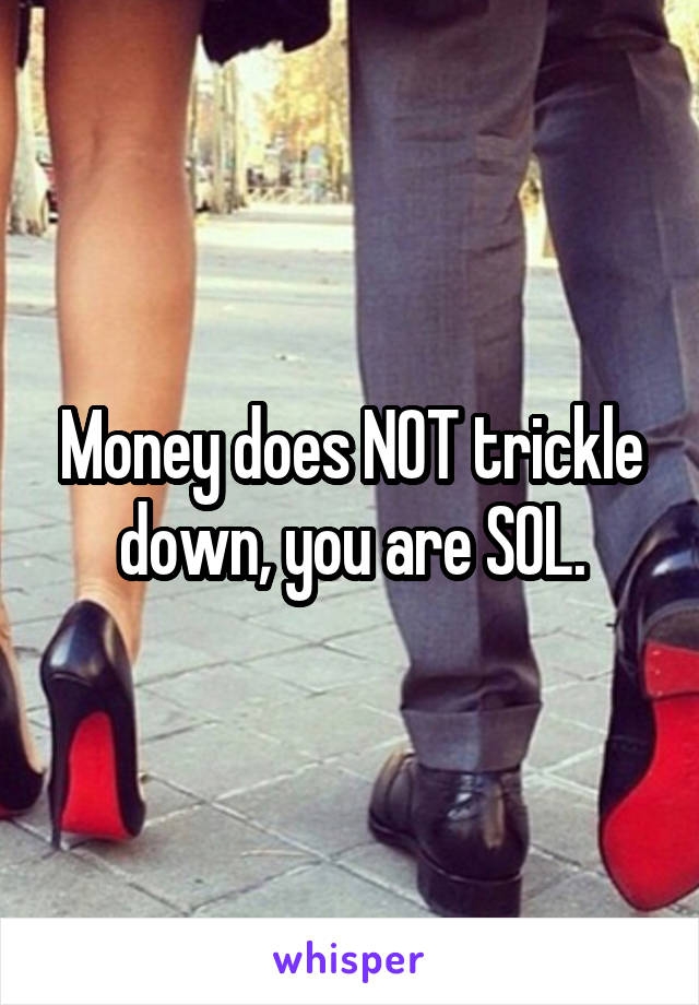 Money does NOT trickle down, you are SOL.