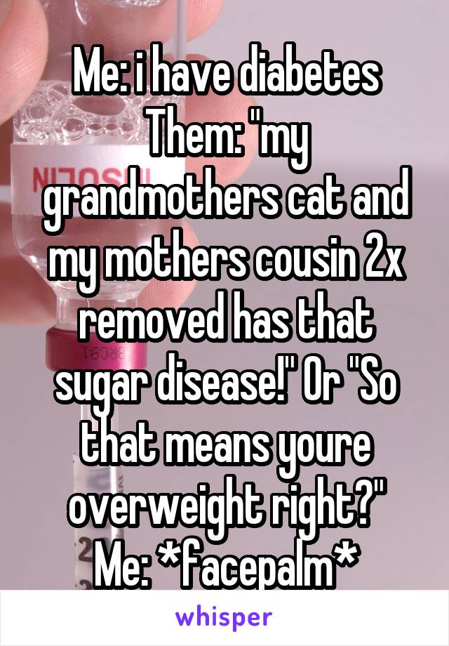 Me: i have diabetes
Them: "my grandmothers cat and my mothers cousin 2x removed has that sugar disease!" Or "So that means youre overweight right?"
Me: *facepalm*