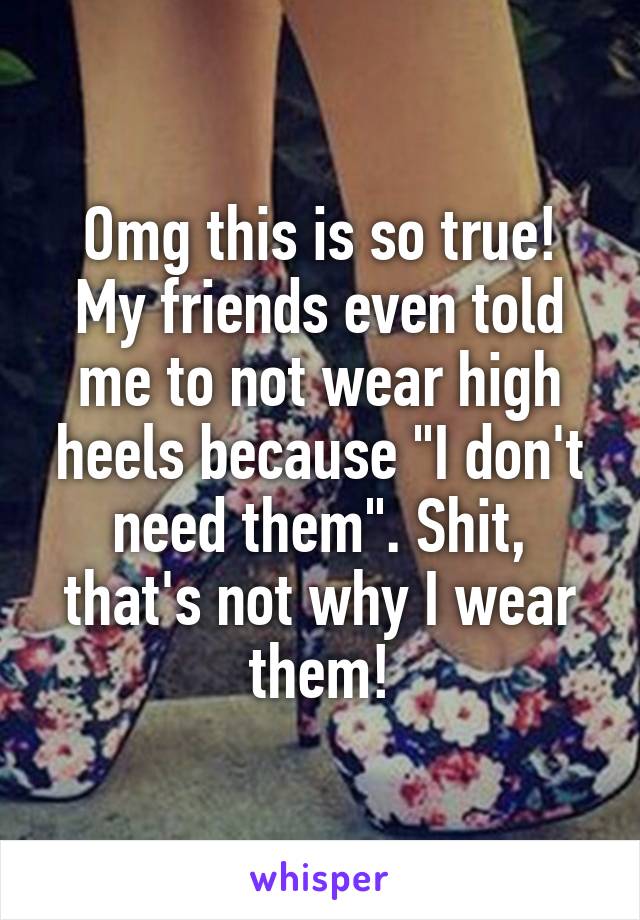 Omg this is so true! My friends even told me to not wear high heels because "I don't need them". Shit, that's not why I wear them!