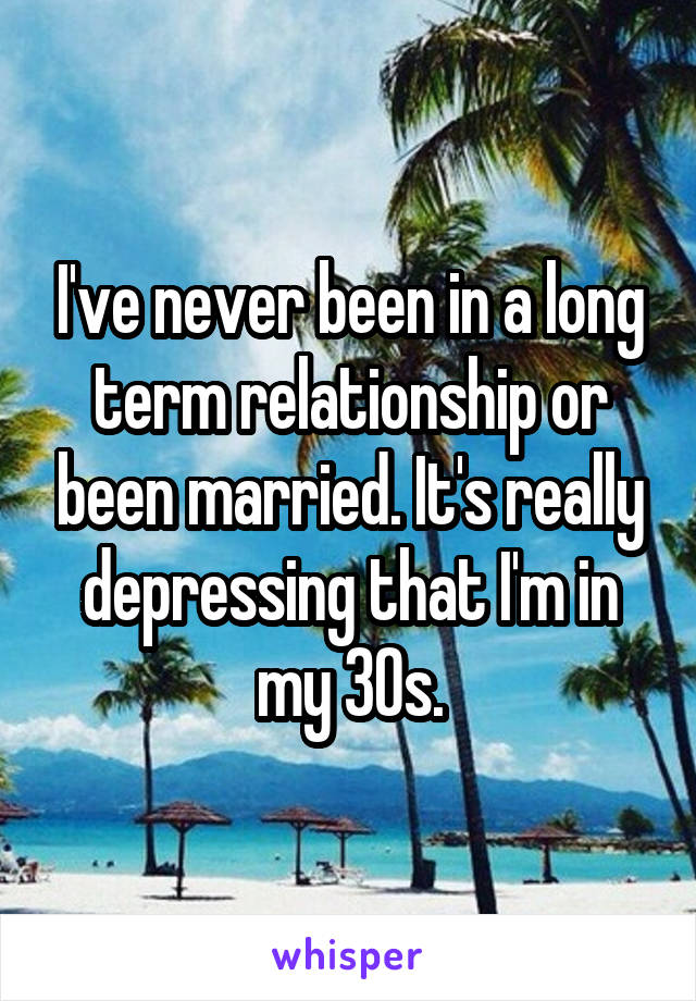 I've never been in a long term relationship or been married. It's really depressing that I'm in my 30s.