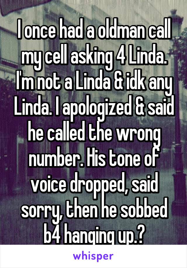 I once had a oldman call my cell asking 4 Linda. I'm not a Linda & idk any Linda. I apologized & said he called the wrong number. His tone of voice dropped, said sorry, then he sobbed b4 hanging up.😳