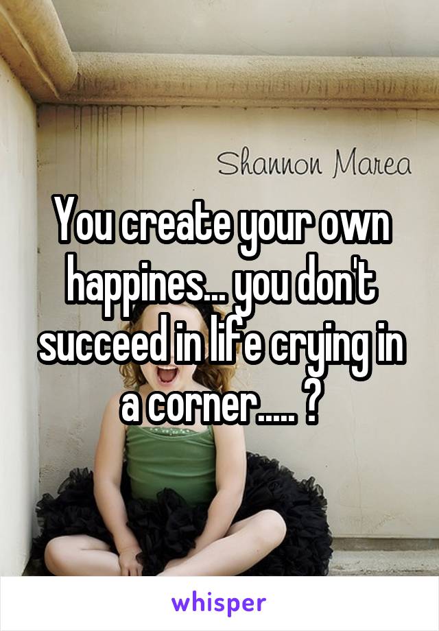 You create your own happines... you don't succeed in life crying in a corner..... ✌