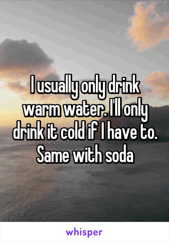 I usually only drink warm water. I'll only drink it cold if I have to. Same with soda