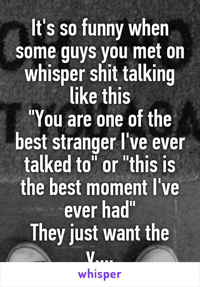 It's so funny when some guys you met on whisper shit talking like this
"You are one of the best stranger I've ever talked to" or "this is the best moment I've ever had"
They just want the v....