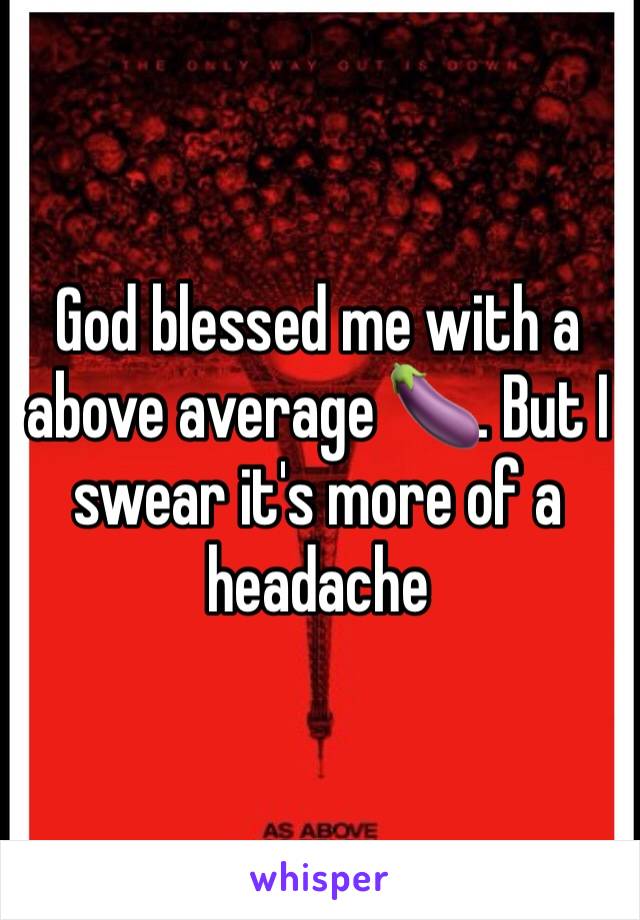 God blessed me with a above average 🍆. But I swear it's more of a headache 