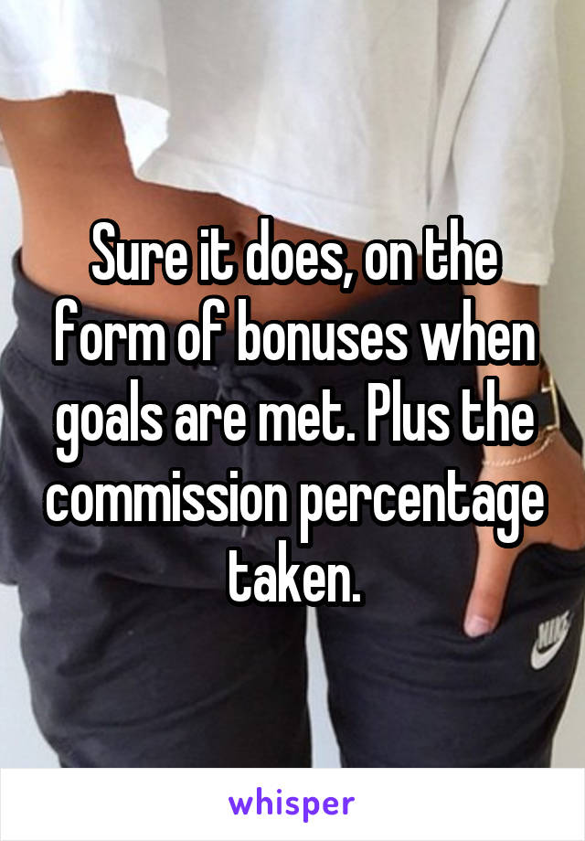 Sure it does, on the form of bonuses when goals are met. Plus the commission percentage taken.