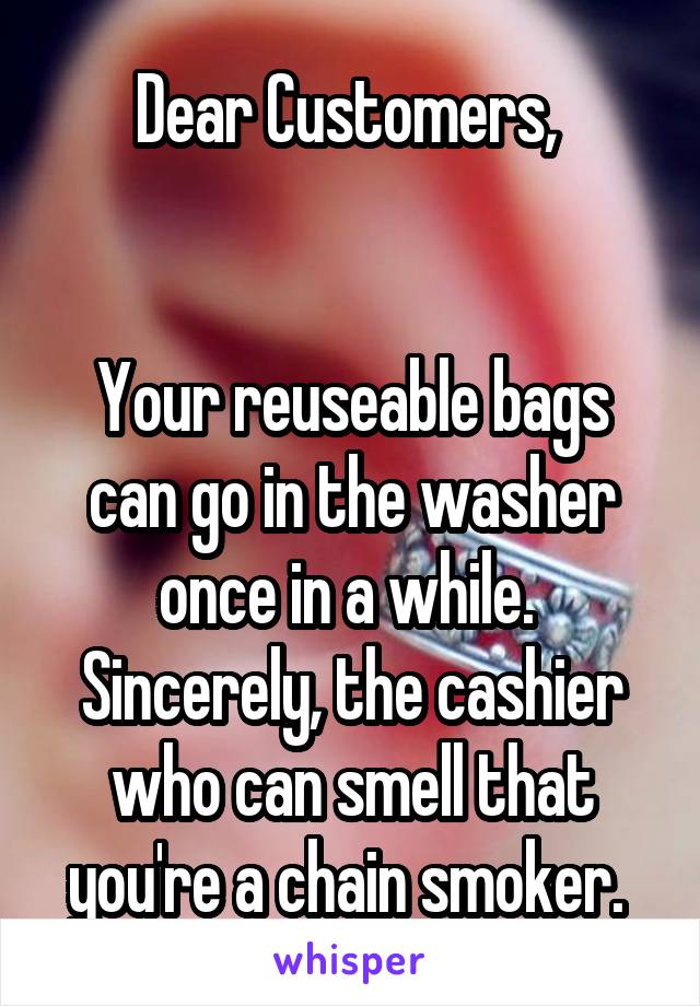 Dear Customers, 


Your reuseable bags can go in the washer once in a while. 
Sincerely, the cashier who can smell that you're a chain smoker. 