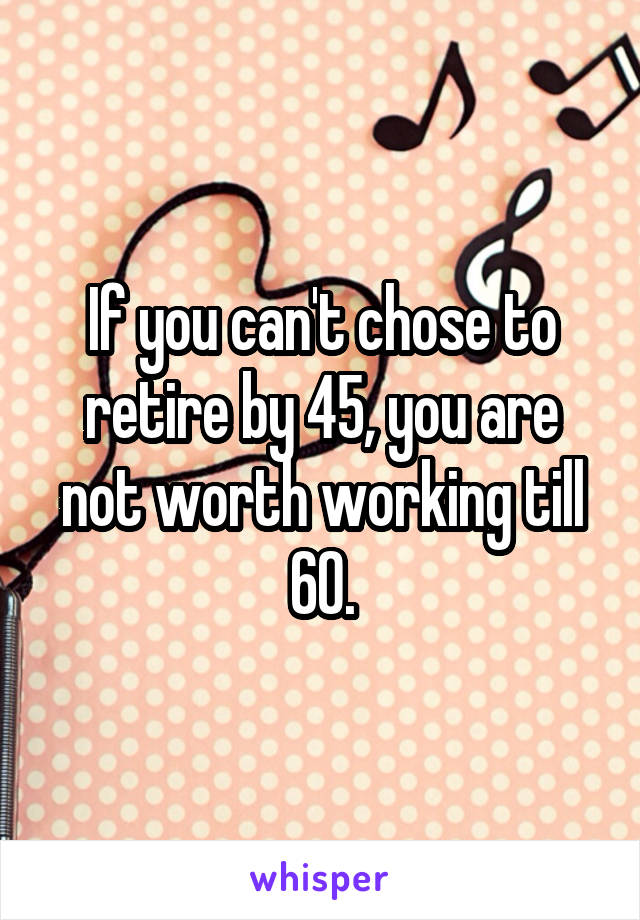 If you can't chose to retire by 45, you are not worth working till 60.