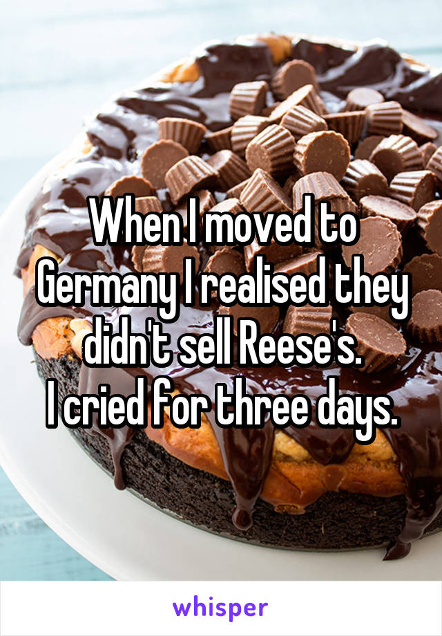 When I moved to Germany I realised they didn't sell Reese's.
I cried for three days.