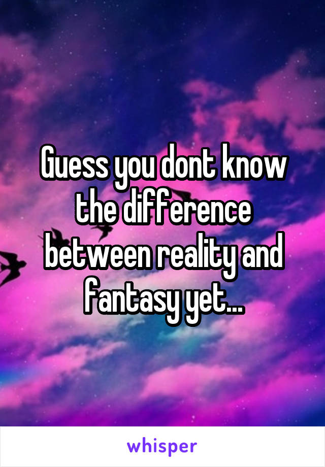 Guess you dont know the difference between reality and fantasy yet...