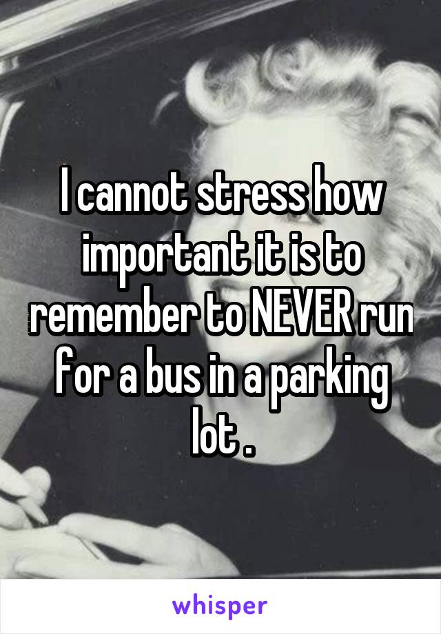 I cannot stress how important it is to remember to NEVER run for a bus in a parking lot .