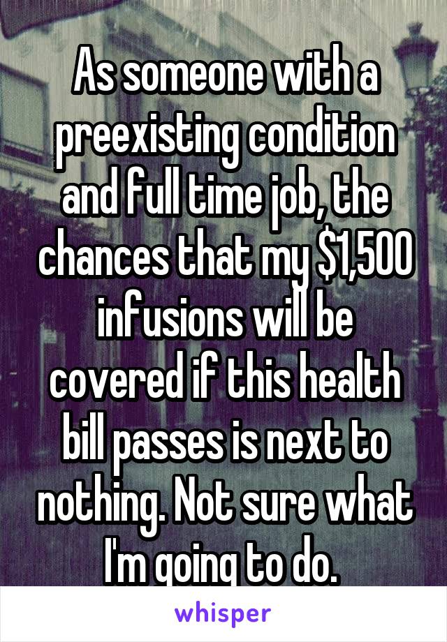 As someone with a preexisting condition and full time job, the chances that my $1,500 infusions will be covered if this health bill passes is next to nothing. Not sure what I'm going to do. 