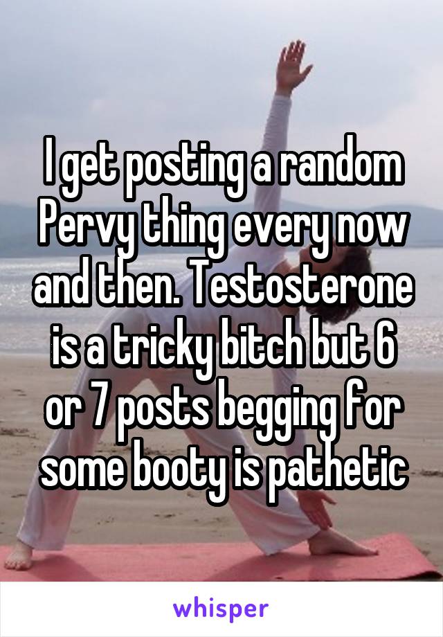 I get posting a random Pervy thing every now and then. Testosterone is a tricky bitch but 6 or 7 posts begging for some booty is pathetic