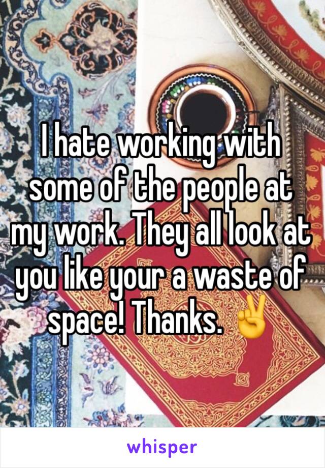 I hate working with some of the people at my work. They all look at you like your a waste of space! Thanks. ✌️