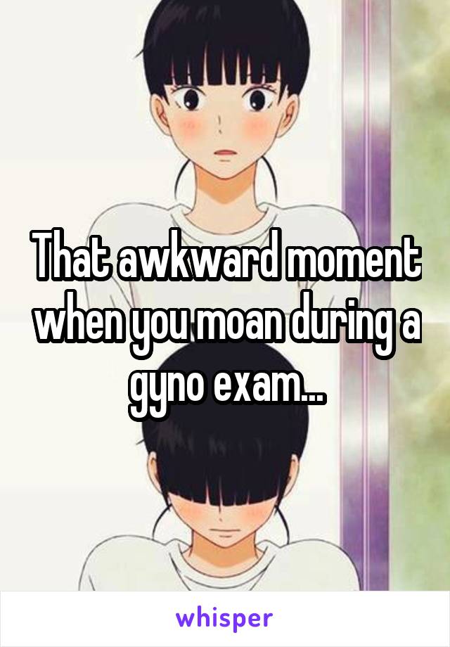 That awkward moment when you moan during a gyno exam...