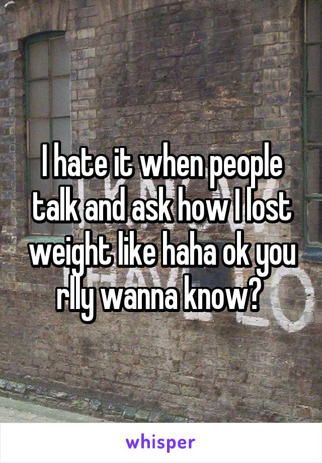 I hate it when people talk and ask how I lost weight like haha ok you rlly wanna know? 