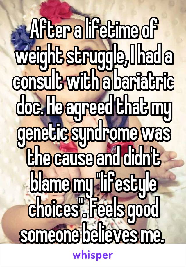 After a lifetime of weight struggle, I had a consult with a bariatric doc. He agreed that my genetic syndrome was the cause and didn't blame my "lifestyle choices". Feels good someone believes me. 