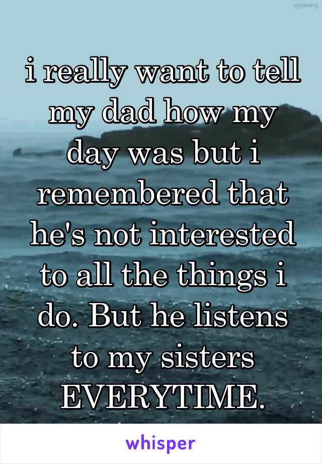 i really want to tell my dad how my day was but i remembered that he's not interested to all the things i do. But he listens to my sisters EVERYTIME.