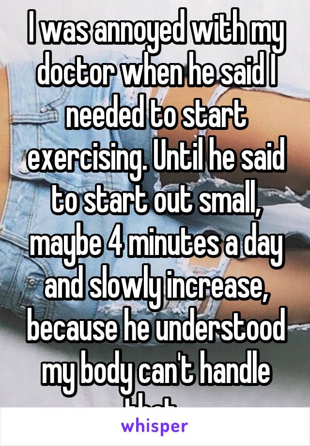 I was annoyed with my doctor when he said I needed to start exercising. Until he said to start out small, maybe 4 minutes a day and slowly increase, because he understood my body can't handle that. 