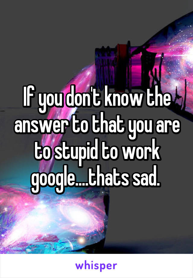 If you don't know the answer to that you are to stupid to work google....thats sad. 