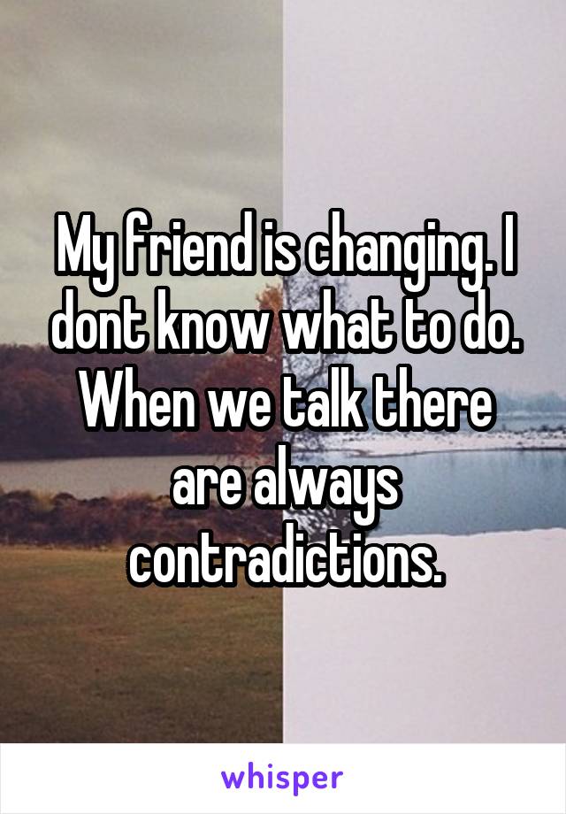 My friend is changing. I dont know what to do. When we talk there are always contradictions.