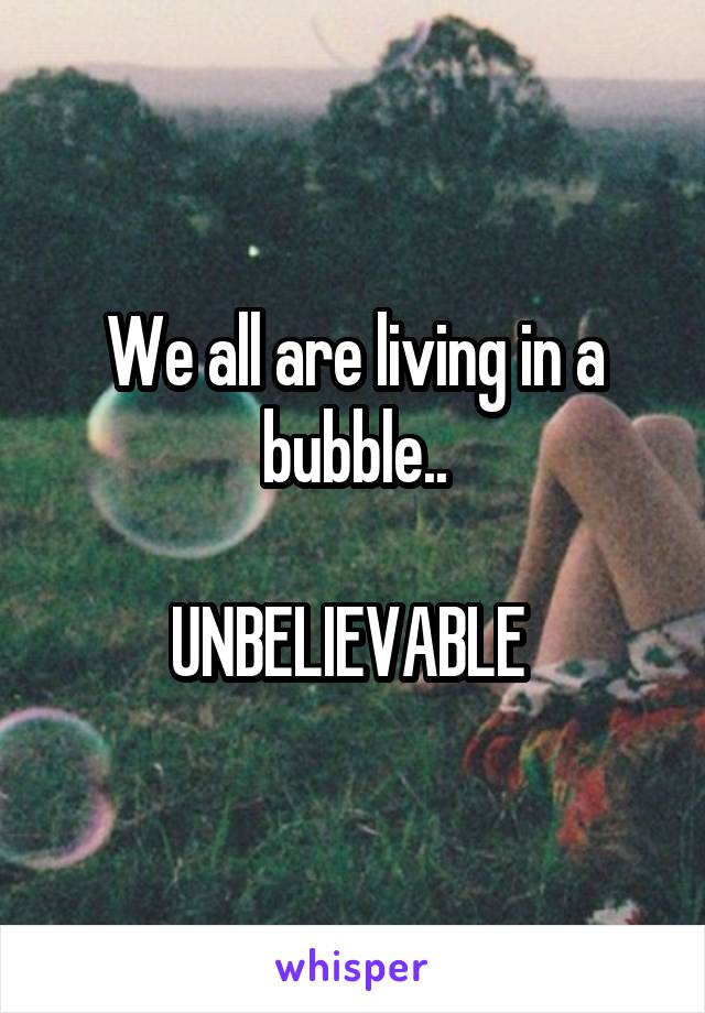 We all are living in a bubble..

UNBELIEVABLE 