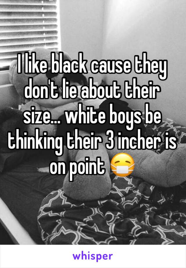 I like black cause they don't lie about their size… white boys be thinking their 3 incher is on point 😷 