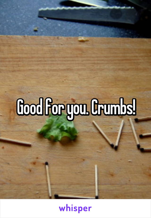 Good for you. Crumbs!