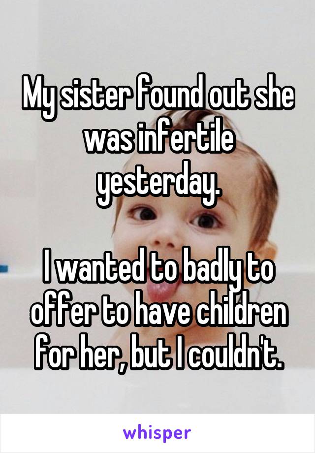 My sister found out she was infertile yesterday.

I wanted to badly to offer to have children for her, but I couldn't.