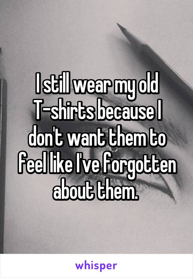 I still wear my old
T-shirts because I don't want them to feel like I've forgotten about them. 