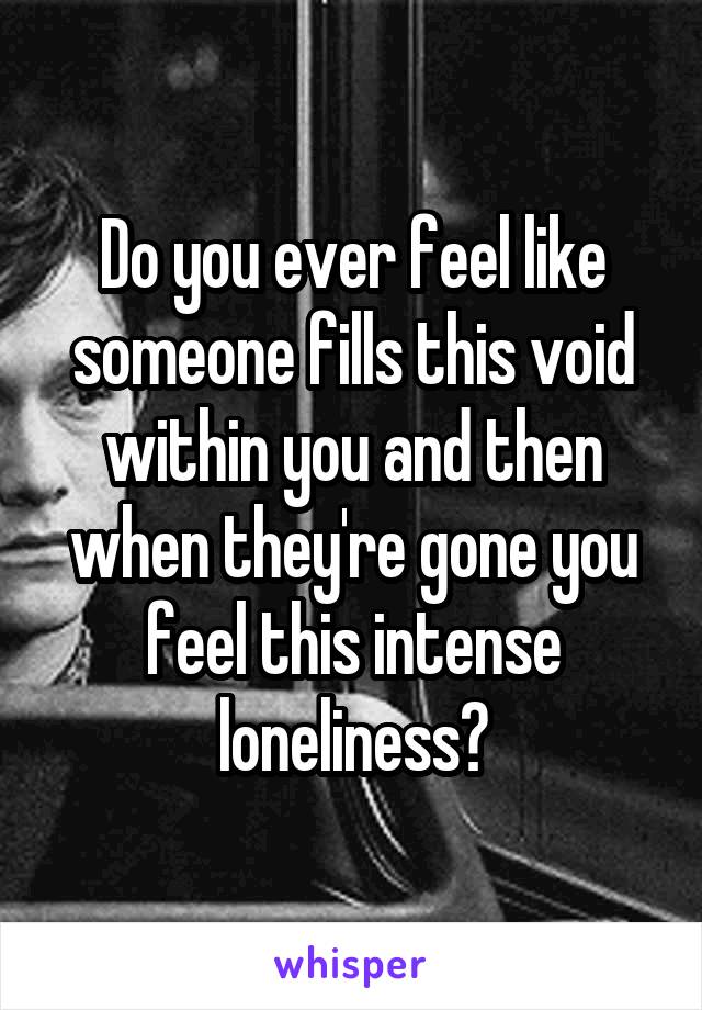 Do you ever feel like someone fills this void within you and then when they're gone you feel this intense loneliness?