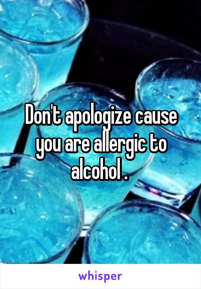 Don't apologize cause you are allergic to alcohol . 