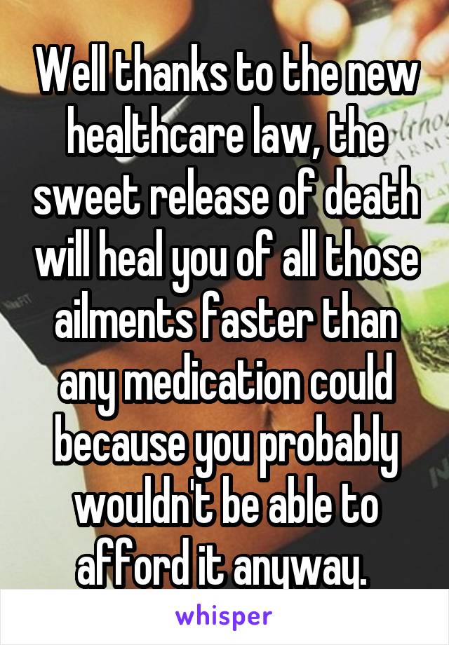 Well thanks to the new healthcare law, the sweet release of death will heal you of all those ailments faster than any medication could because you probably wouldn't be able to afford it anyway. 