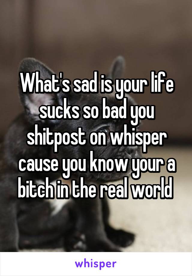 What's sad is your life sucks so bad you shitpost on whisper cause you know your a bitch in the real world 