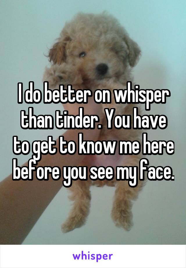 I do better on whisper than tinder. You have to get to know me here before you see my face.