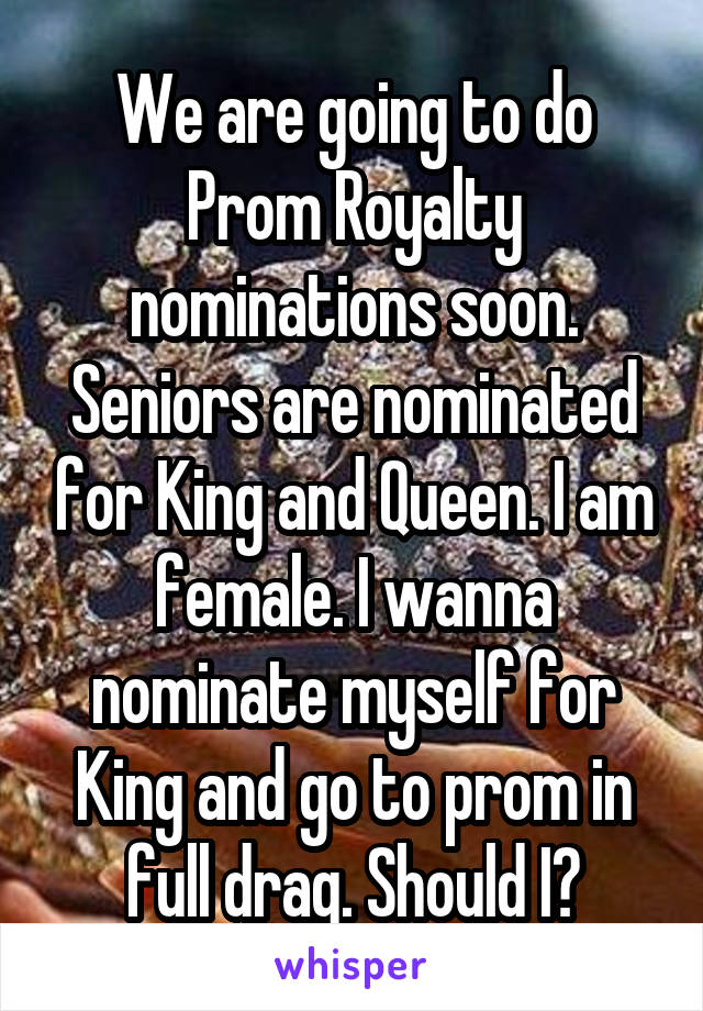 We are going to do Prom Royalty nominations soon. Seniors are nominated for King and Queen. I am female. I wanna nominate myself for King and go to prom in full drag. Should I?