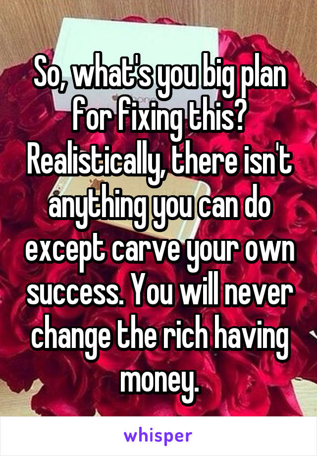 So, what's you big plan for fixing this? Realistically, there isn't anything you can do except carve your own success. You will never change the rich having money.