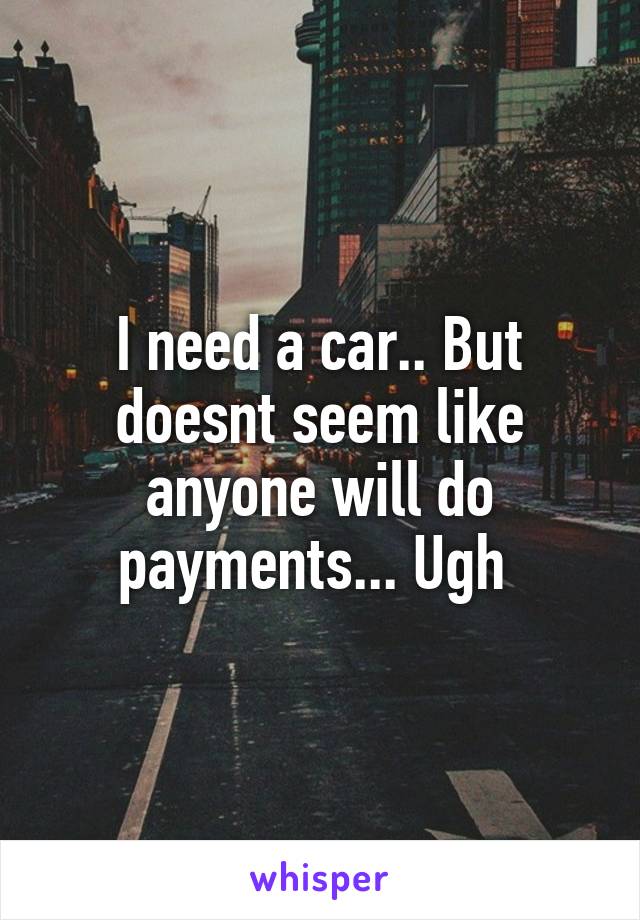 I need a car.. But doesnt seem like anyone will do payments... Ugh 