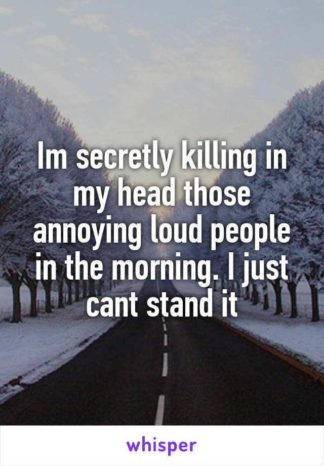 Im secretly killing in my head those annoying loud people in the morning. I just cant stand it