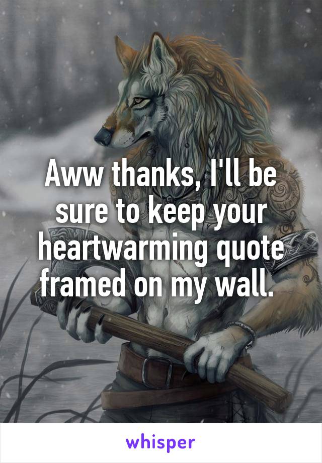 Aww thanks, I'll be sure to keep your heartwarming quote framed on my wall. 