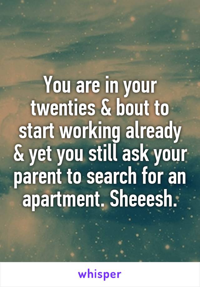 You are in your twenties & bout to start working already & yet you still ask your parent to search for an apartment. Sheeesh.