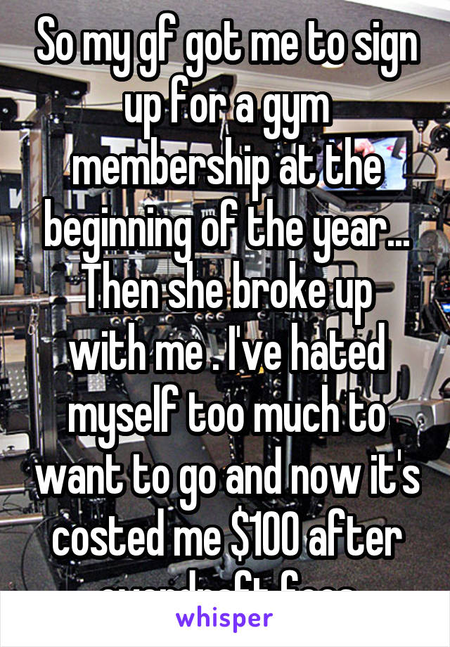 So my gf got me to sign up for a gym membership at the beginning of the year...
Then she broke up with me . I've hated myself too much to want to go and now it's costed me $100 after overdraft fees