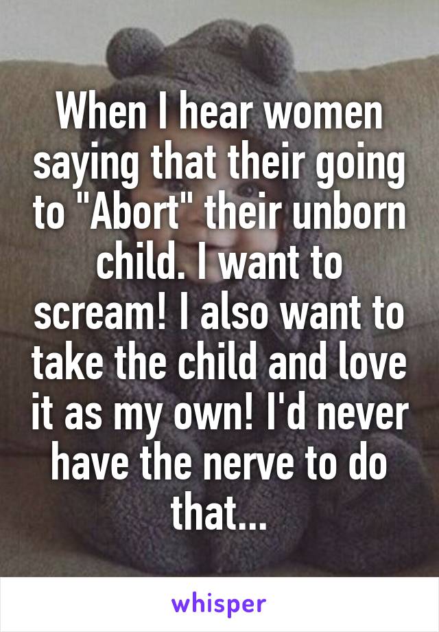 When I hear women saying that their going to "Abort" their unborn child. I want to scream! I also want to take the child and love it as my own! I'd never have the nerve to do that...